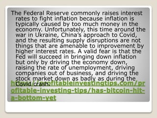 https://profitableinvestingtips.com/pr
ofitable-investing-tips/has-bitcoin-hit-
a-bottom-yet
The Federal Reserve commonly raises interest
rates to fight inflation because inflation is
typically caused by too much money in the
economy. Unfortunately, this time around the
war in Ukraine, China’s approach to Covid,
and the resulting supply disruptions are not
things that are amenable to improvement by
higher interest rates. A valid fear is that the
Fed will succeed in bringing down inflation
but only by driving the economy down,
raising the rate of unemployment, driving
companies out of business, and driving the
stock market down as badly as during the
Covid crash.
 