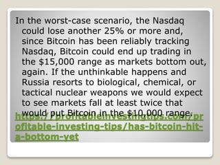 https://profitableinvestingtips.com/pr
ofitable-investing-tips/has-bitcoin-hit-
a-bottom-yet
In the worst-case scenario, the Nasdaq
could lose another 25% or more and,
since Bitcoin has been reliably tracking
Nasdaq, Bitcoin could end up trading in
the $15,000 range as markets bottom out,
again. If the unthinkable happens and
Russia resorts to biological, chemical, or
tactical nuclear weapons we would expect
to see markets fall at least twice that
would put Bitcoin in the $10,000 range.
 