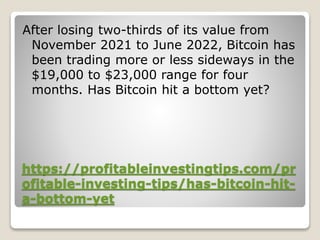 https://profitableinvestingtips.com/pr
ofitable-investing-tips/has-bitcoin-hit-
a-bottom-yet
After losing two-thirds of its value from
November 2021 to June 2022, Bitcoin has
been trading more or less sideways in the
$19,000 to $23,000 range for four
months. Has Bitcoin hit a bottom yet?
 