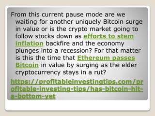 https://profitableinvestingtips.com/pr
ofitable-investing-tips/has-bitcoin-hit-
a-bottom-yet
From this current pause mode are we
waiting for another uniquely Bitcoin surge
in value or is the crypto market going to
follow stocks down as efforts to stem
inflation backfire and the economy
plunges into a recession? For that matter
is this the time that Ethereum passes
Bitcoin in value by surging as the elder
cryptocurrency stays in a rut?
 