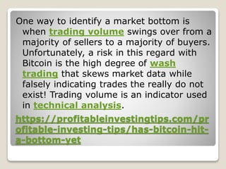 https://profitableinvestingtips.com/pr
ofitable-investing-tips/has-bitcoin-hit-
a-bottom-yet
One way to identify a market bottom is
when trading volume swings over from a
majority of sellers to a majority of buyers.
Unfortunately, a risk in this regard with
Bitcoin is the high degree of wash
trading that skews market data while
falsely indicating trades the really do not
exist! Trading volume is an indicator used
in technical analysis.
 