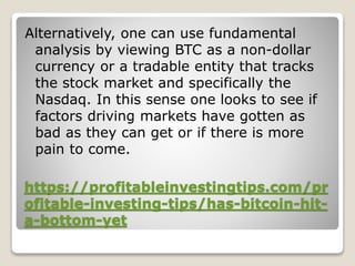 https://profitableinvestingtips.com/pr
ofitable-investing-tips/has-bitcoin-hit-
a-bottom-yet
Alternatively, one can use fundamental
analysis by viewing BTC as a non-dollar
currency or a tradable entity that tracks
the stock market and specifically the
Nasdaq. In this sense one looks to see if
factors driving markets have gotten as
bad as they can get or if there is more
pain to come.
 