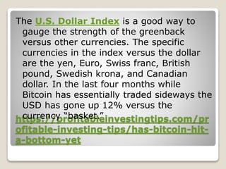 https://profitableinvestingtips.com/pr
ofitable-investing-tips/has-bitcoin-hit-
a-bottom-yet
The U.S. Dollar Index is a good way to
gauge the strength of the greenback
versus other currencies. The specific
currencies in the index versus the dollar
are the yen, Euro, Swiss franc, British
pound, Swedish krona, and Canadian
dollar. In the last four months while
Bitcoin has essentially traded sideways the
USD has gone up 12% versus the
currency “basket.”
 
