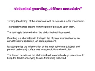 Tensing (hardening) of the abdominal wall muscles is a reflex mechanism.
To protect inflamed organs from the pain of pressure upon them.
The tensing is detected when the abdominal wall is pressed.
Guarding is a characteristic finding in the physical examination for an
abruptly painful abdomen (an acute abdomen).
It accompanies the inflammation of the inner abdominal (visceral and
parietal peritoneal) surface due to appendicitis or diverticulitis.
The tensed muscles of the abdominal wall automatically go into spasm to
keep the tender underlying tissues from being disturbed.
Abdominal guarding, „défense musculaire”
 