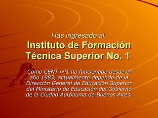 Has ingresado al   Instituto de Formación Técnica Superior No. 1   Como CENT nº1 ha funcionado desde el año 1983, actualmente depende de la Dirección General de Educación Superior del Ministerio de Educación del Gobierno de la Ciudad Autónoma de Buenos Aires. 