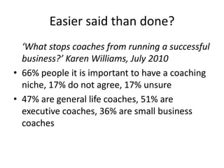 Easier said than done?	‘What stops coaches from running a successful business?’ Karen Williams, July 201066% people it is important to have a coaching niche, 17% do not agree, 17% unsure47% are general life coaches, 51% are executive coaches, 36% are small business coaches