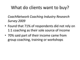 What do clients want to buy?	CoachNetwork Coaching Industry Research Survey 2009Found that 71% of respondents did not rely on 1:1 coaching as their sole source of income70% said part of their income came from group coaching, training or workshops