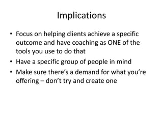 ImplicationsFocus on helping clients achieve a specific outcome and have coaching as ONE of the tools you use to do thatHave a specific group of people in mindMake sure there’s a demand for what you’re offering – don’t try and create one
