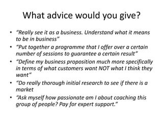What advice would you give?“Really see it as a business. Understand what it means to be in business”“Put together a programme that I offer over a certain number of sessions to guarantee a certain result”“Define my business proposition much more specifically in terms of what customers want NOT what I think they want”“Do really thorough initial research to see if there is a market “Ask myself how passionate am I about coaching this group of people? Pay for expert support.”