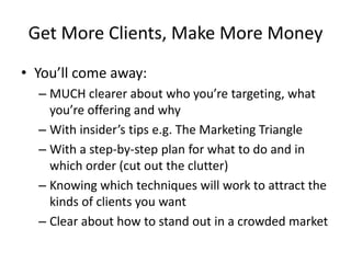 Get More Clients, Make More MoneyYou’ll come away:MUCH clearer about who you’re targeting, what you’re offering and whyWith insider’s tips e.g. The Marketing TriangleWith a step-by-step plan for what to do and in which order (cut out the clutter)Knowing which techniques will work to attract the kinds of clients you wantClear about how to stand out in a crowded market