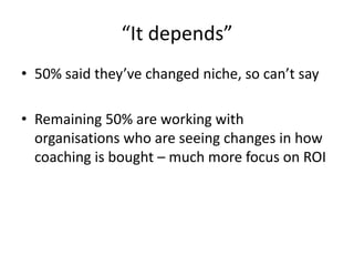 “It depends”50% said they’ve changed niche, so can’t sayRemaining 50% are working with organisations who are seeing changes in how coaching is bought – much more focus on ROI