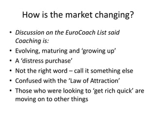 How is the market changing?Discussion on the EuroCoach List said Coaching is:Evolving, maturing and ‘growing up’A ‘distress purchase’Not the right word – call it something elseConfused with the ‘Law of Attraction’Those who were looking to ‘get rich quick’ are moving on to other things