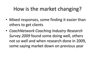 How is the market changing?Mixed responses, some finding it easier than others to get clientsCoachNetwork Coaching Industry Research Survey 2009 found some doing well, others not so well and when research done in 2009, some saying market down on previous year