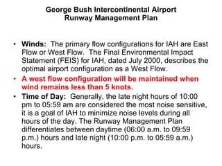 George Bush Intercontinental Airport Runway Management Plan Winds:  The primary flow configurations for IAH are East Flow or West Flow.  The Final Environmental Impact Statement (FEIS) for IAH, dated July 2000, describes the optimal airport configuration as a West Flow.  A west flow configuration will be maintained when wind remains less than 5 knots. Time of Day:  Generally, the late night hours of 10:00 pm to 05:59 am are considered the most noise sensitive, it is a goal of IAH to minimize noise levels during all hours of the day. The Runway Management Plan differentiates between daytime (06:00 a.m. to 09:59 p.m.) hours and late night (10:00 p.m. to 05:59 a.m.) hours.  