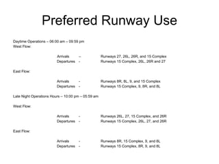 Preferred Runway Use Daytime Operations – 06:00 am – 09:59 pm  West Flow:    Arrivals  –  Runways 27, 26L, 26R, and 15 Complex Departures  - Runways 15 Complex, 26L, 26R and 27   East Flow:    Arrivals - Runways 8R, 8L, 9, and 15 Complex Departures - Runways 15 Complex, 9, 8R, and 8L   Late Night Operations Hours – 10:00 pm – 05:59 am    West Flow:   Arrivals - Runways 26L, 27, 15 Complex, and 26R  Departures - Runways 15 Complex, 26L, 27, and 26R   East Flow:   Arrivals - Runways 8R, 15 Complex, 9, and 8L  Departures - Runways 15 Complex, 8R, 9, and 8L   