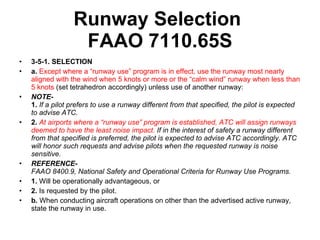 Runway Selection  FAAO 7110.65S 3-5-1. SELECTION   a.  Except where a “runway use” program is in effect, use the runway most nearly aligned with the wind when 5 knots or more or the “calm wind” runway when less than 5 knots  (set tetrahedron accordingly) unless use of another runway:  NOTE- 1.  If a pilot prefers to use a runway different from that specified, the pilot is expected to advise ATC.   2.  At airports where a “runway use” program is established, ATC will assign runways deemed to have the least noise impact.  If in the interest of safety a runway different from that specified is preferred, the pilot is expected to advise ATC accordingly. ATC will honor such requests and advise pilots when the requested runway is noise sensitive.   REFERENCE- FAAO 8400.9, National Safety and Operational Criteria for Runway Use Programs.   1.  Will be operationally advantageous, or  2.  Is requested by the pilot.  b.  When conducting aircraft operations on other than the advertised active runway, state the runway in use.  