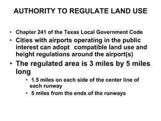 AUTHORITY TO REGULATE LAND USE Chapter 241 of the Texas Local Government Code Cities with airports operating in the public interest can adopt  compatible land use and height regulations around the airport(s) The regulated area is 3 miles by 5 miles long 1.5 miles on each side of the center line of each runway 5 miles from the ends of the runways 
