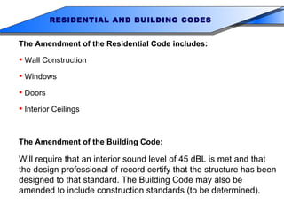 The Amendment of the Residential Code includes: Wall Construction Windows Doors Interior Ceilings The Amendment of the Building Code: Will require that an interior sound level of 45 dBL is met and that the design professional of record certify that the structure has been designed to that standard. The Building Code may also be amended to include construction standards (to be determined). RESIDENTIAL AND BUILDING CODES 