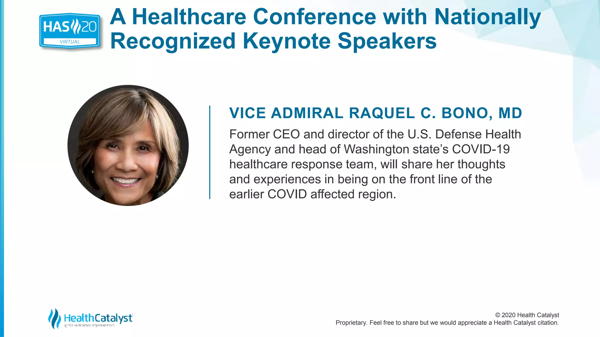 © 2020 Health Catalyst
Proprietary. Feel free to share but we would appreciate a Health Catalyst citation.
A Healthcare Conference with Nationally
Recognized Keynote Speakers
VICE ADMIRAL RAQUEL C. BONO, MD
Former CEO and director of the U.S. Defense Health
Agency and head of Washington state’s COVID-19
healthcare response team, will share her thoughts
and experiences in being on the front line of the
earlier COVID affected region.
 