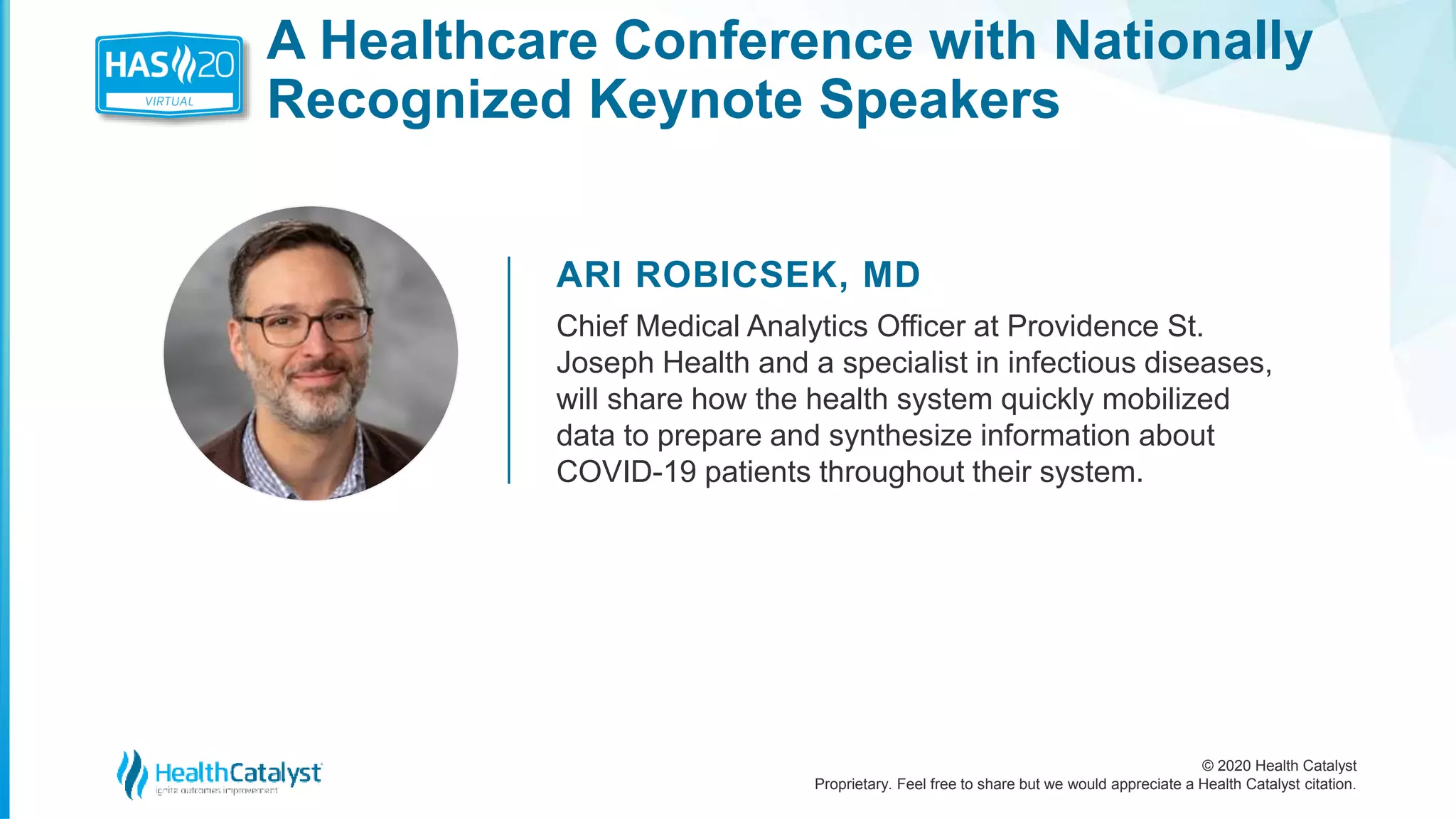 © 2020 Health Catalyst
Proprietary. Feel free to share but we would appreciate a Health Catalyst citation.
A Healthcare Conference with Nationally
Recognized Keynote Speakers
ARI ROBICSEK, MD
Chief Medical Analytics Officer at Providence St.
Joseph Health and a specialist in infectious diseases,
will share how the health system quickly mobilized
data to prepare and synthesize information about
COVID-19 patients throughout their system.
 