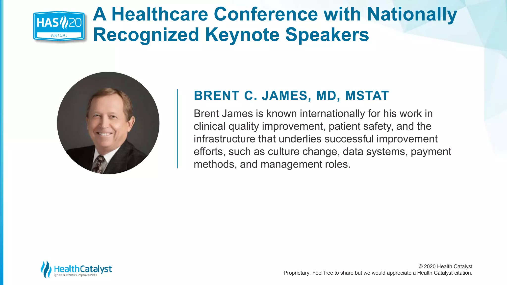 © 2020 Health Catalyst
Proprietary. Feel free to share but we would appreciate a Health Catalyst citation.
A Healthcare Conference with Nationally
Recognized Keynote Speakers
BRENT C. JAMES, MD, MSTAT
Brent James is known internationally for his work in
clinical quality improvement, patient safety, and the
infrastructure that underlies successful improvement
efforts, such as culture change, data systems, payment
methods, and management roles.
 