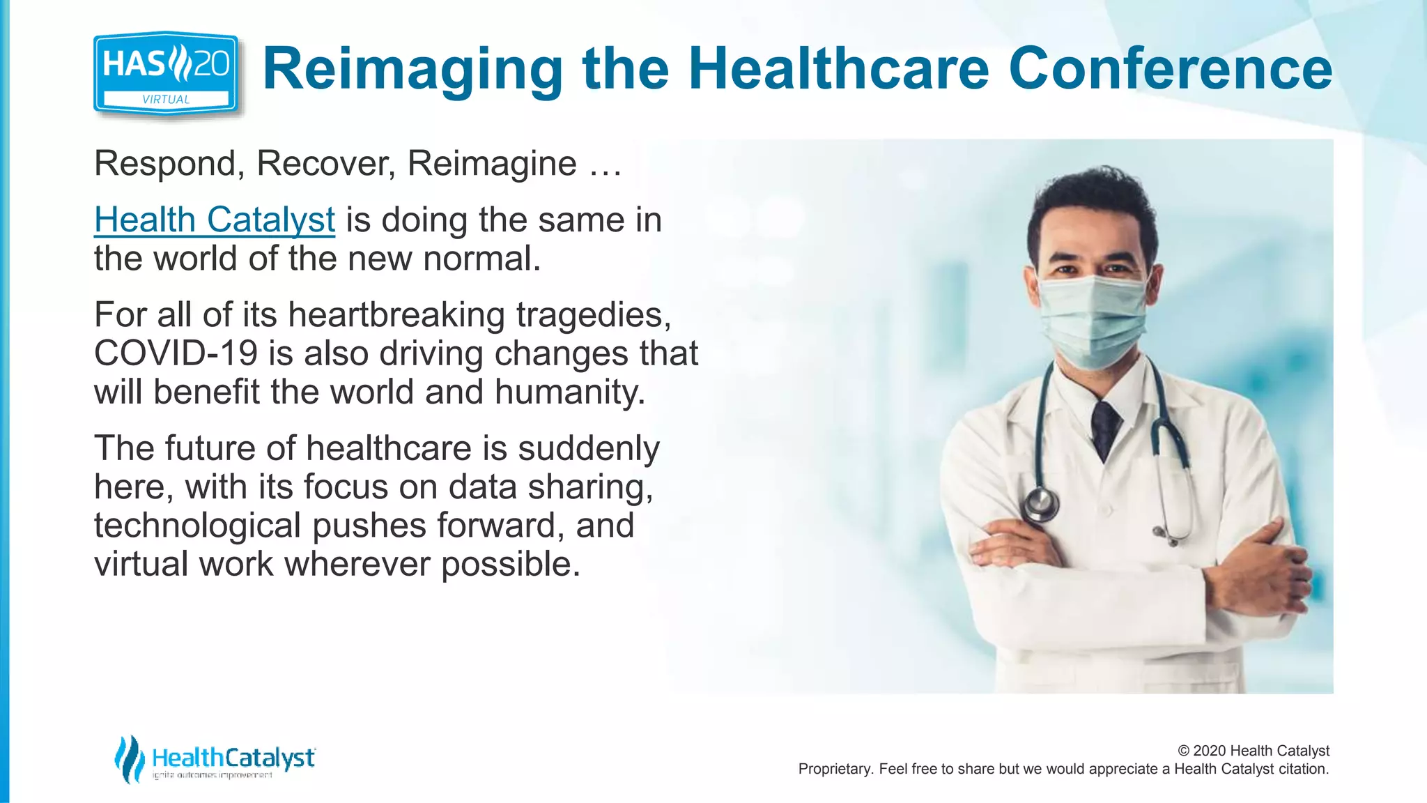 © 2020 Health Catalyst
Proprietary. Feel free to share but we would appreciate a Health Catalyst citation.
Reimaging the Healthcare Conference
Respond, Recover, Reimagine …
Health Catalyst is doing the same in
the world of the new normal.
For all of its heartbreaking tragedies,
COVID-19 is also driving changes that
will benefit the world and humanity.
The future of healthcare is suddenly
here, with its focus on data sharing,
technological pushes forward, and
virtual work wherever possible.
 