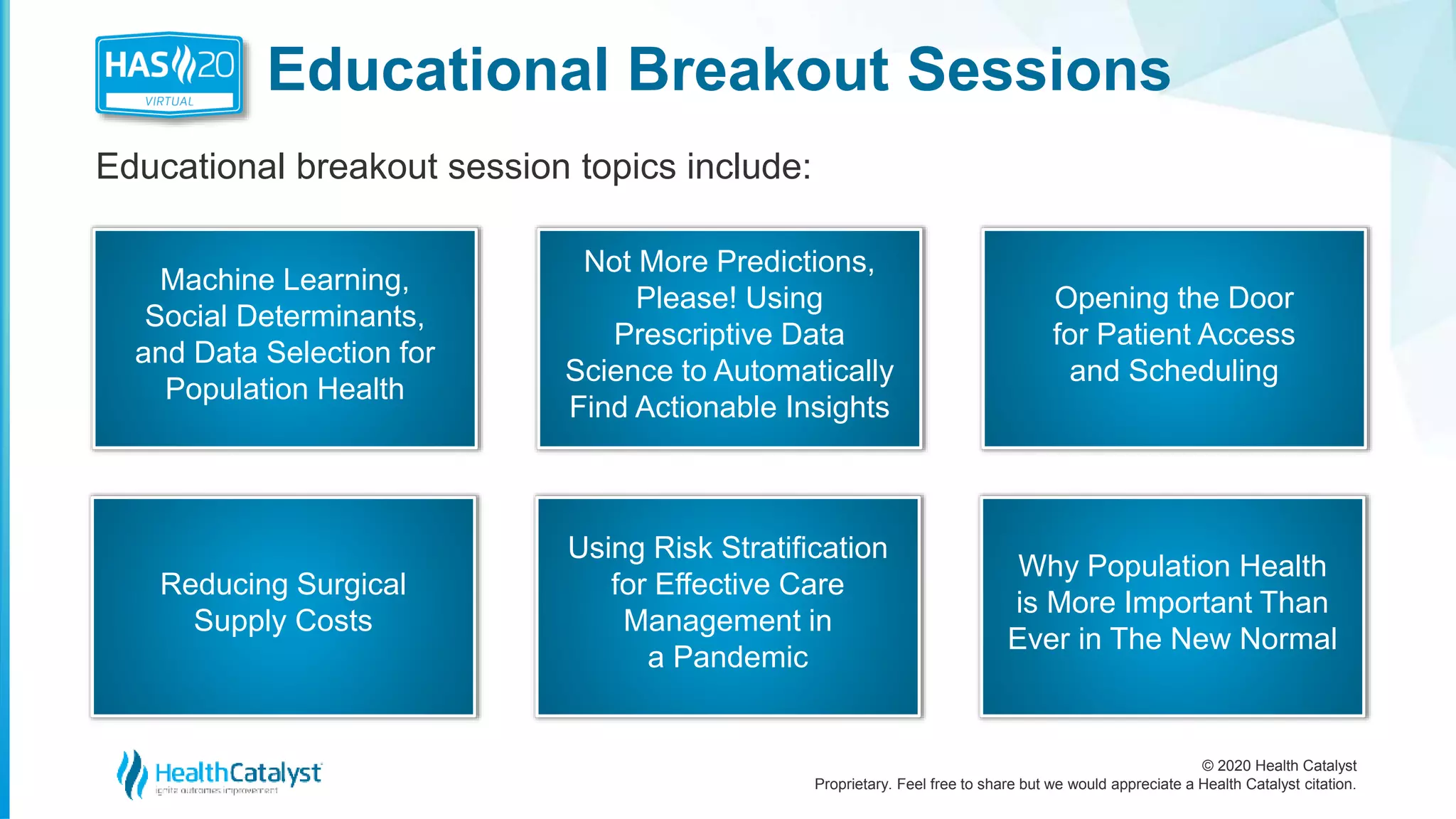 © 2020 Health Catalyst
Proprietary. Feel free to share but we would appreciate a Health Catalyst citation.
Educational Breakout Sessions
Educational breakout session topics include:
Machine Learning,
Social Determinants,
and Data Selection for
Population Health
Not More Predictions,
Please! Using
Prescriptive Data
Science to Automatically
Find Actionable Insights
Opening the Door
for Patient Access
and Scheduling
Reducing Surgical
Supply Costs
Using Risk Stratification
for Effective Care
Management in
a Pandemic
Why Population Health
is More Important Than
Ever in The New Normal
 