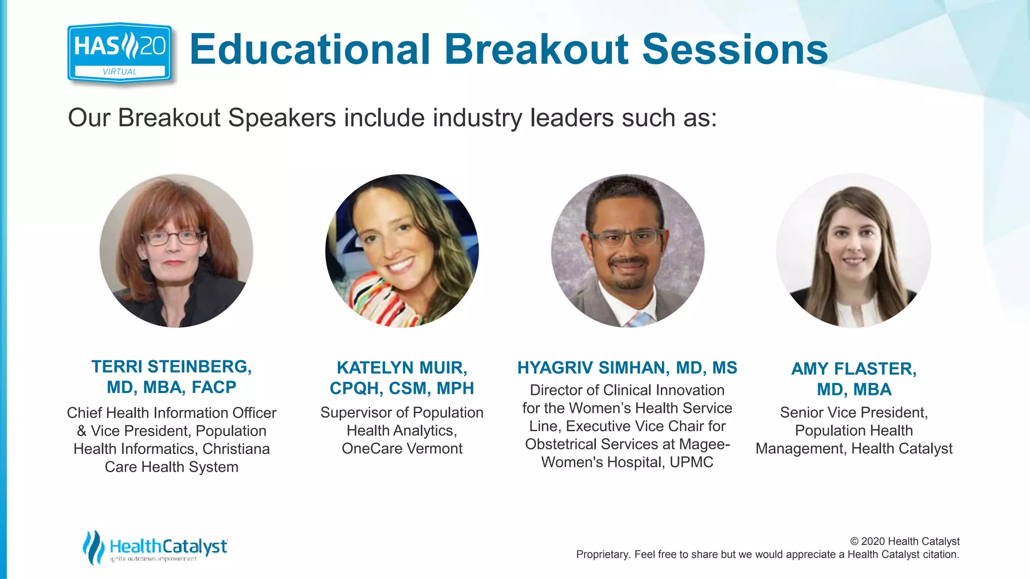 © 2020 Health Catalyst
Proprietary. Feel free to share but we would appreciate a Health Catalyst citation.
Educational Breakout Sessions
Our Breakout Speakers include industry leaders such as:
TERRI STEINBERG,
MD, MBA, FACP
Chief Health Information Officer
& Vice President, Population
Health Informatics, Christiana
Care Health System
HYAGRIV SIMHAN, MD, MS
Director of Clinical Innovation
for the Women’s Health Service
Line, Executive Vice Chair for
Obstetrical Services at Magee-
Women's Hospital, UPMC
AMY FLASTER,
MD, MBA
Senior Vice President,
Population Health
Management, Health Catalyst
KATELYN MUIR,
CPQH, CSM, MPH
Supervisor of Population
Health Analytics,
OneCare Vermont
 