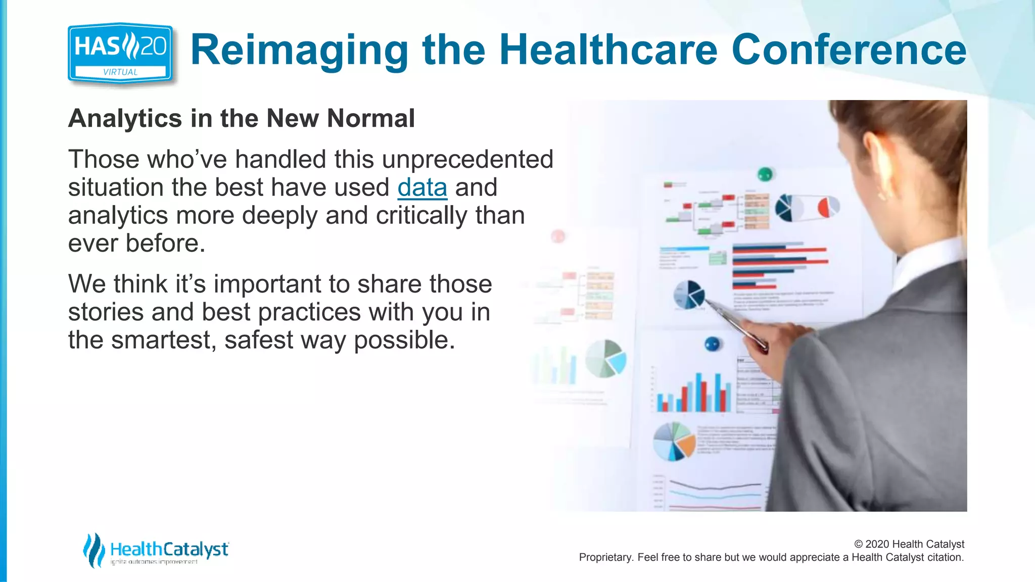 © 2020 Health Catalyst
Proprietary. Feel free to share but we would appreciate a Health Catalyst citation.
Reimaging the Healthcare Conference
Analytics in the New Normal
Those who’ve handled this unprecedented
situation the best have used data and
analytics more deeply and critically than
ever before.
We think it’s important to share those
stories and best practices with you in
the smartest, safest way possible.
 