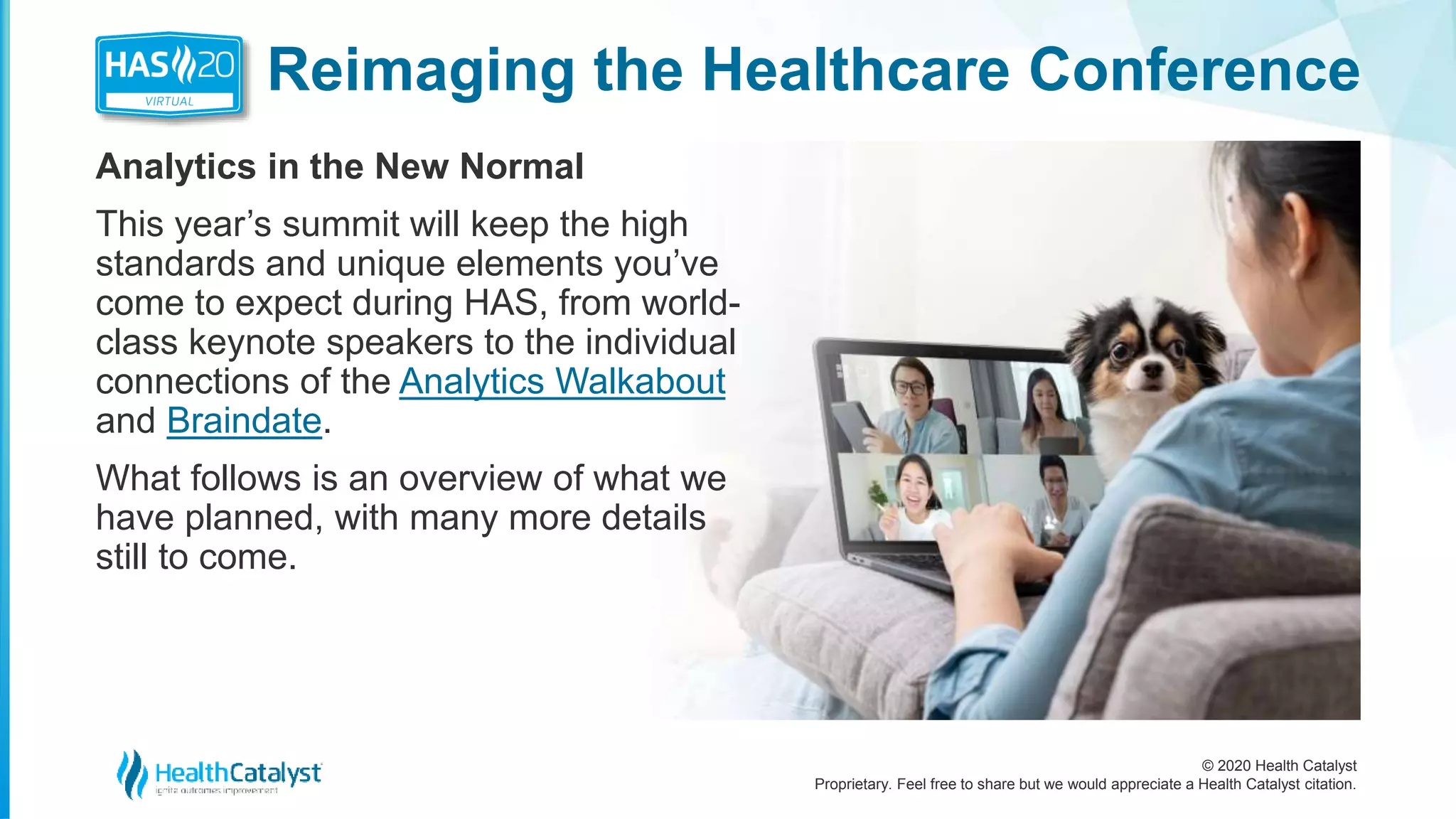 © 2020 Health Catalyst
Proprietary. Feel free to share but we would appreciate a Health Catalyst citation.
Reimaging the Healthcare Conference
Analytics in the New Normal
This year’s summit will keep the high
standards and unique elements you’ve
come to expect during HAS, from world-
class keynote speakers to the individual
connections of the Analytics Walkabout
and Braindate.
What follows is an overview of what we
have planned, with many more details
still to come.
 