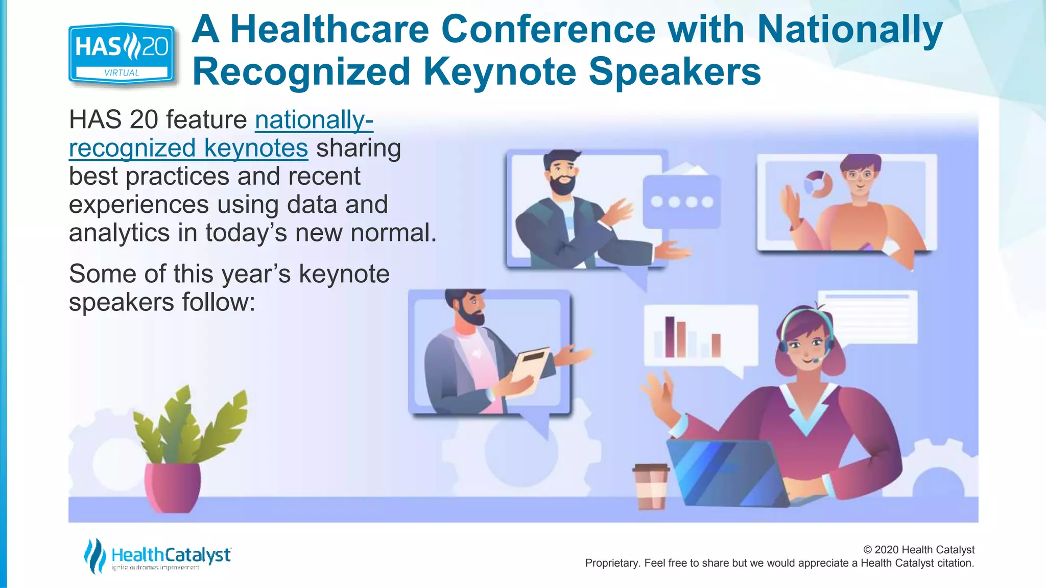 © 2020 Health Catalyst
Proprietary. Feel free to share but we would appreciate a Health Catalyst citation.
A Healthcare Conference with Nationally
Recognized Keynote Speakers
HAS 20 feature nationally-
recognized keynotes sharing
best practices and recent
experiences using data and
analytics in today’s new normal.
Some of this year’s keynote
speakers follow:
 