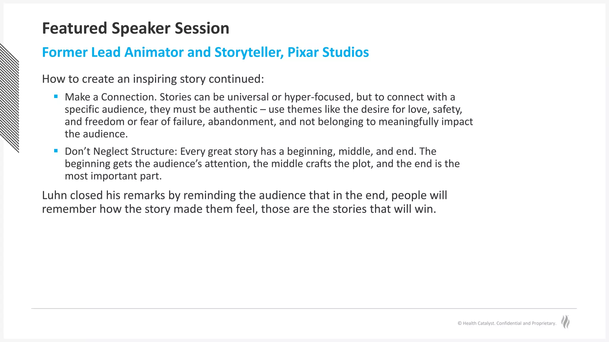© Health Catalyst. Confidential and Proprietary.
Featured Speaker Session
How to create an inspiring story continued:
 Make a Connection. Stories can be universal or hyper-focused, but to connect with a
specific audience, they must be authentic – use themes like the desire for love, safety,
and freedom or fear of failure, abandonment, and not belonging to meaningfully impact
the audience.
 Don’t Neglect Structure: Every great story has a beginning, middle, and end. The
beginning gets the audience’s attention, the middle crafts the plot, and the end is the
most important part.
Luhn closed his remarks by reminding the audience that in the end, people will
remember how the story made them feel, those are the stories that will win.
Former Lead Animator and Storyteller, Pixar Studios
 