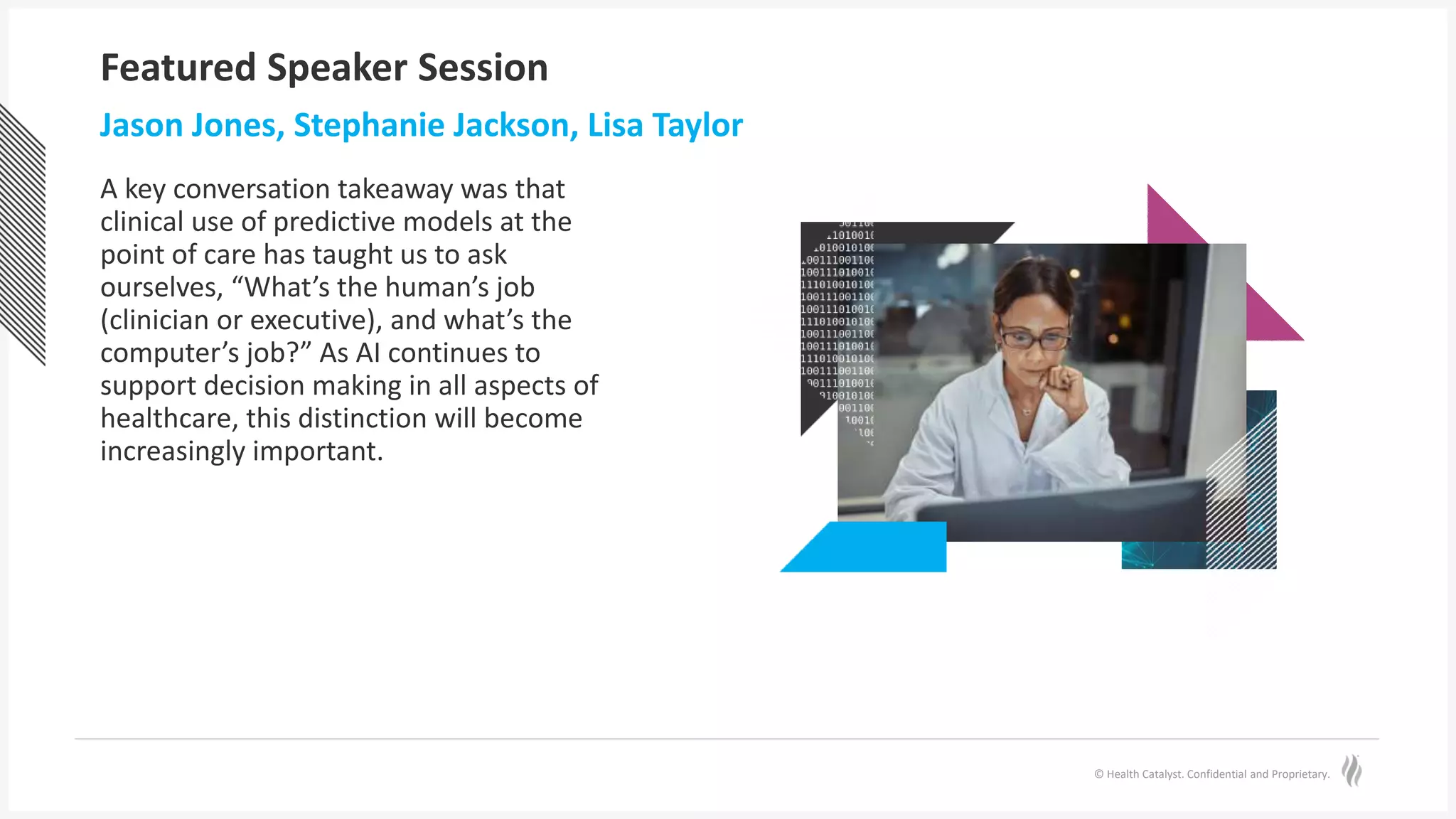 © Health Catalyst. Confidential and Proprietary.
Featured Speaker Session
Jason Jones, Stephanie Jackson, Lisa Taylor
A key conversation takeaway was that
clinical use of predictive models at the
point of care has taught us to ask
ourselves, “What’s the human’s job
(clinician or executive), and what’s the
computer’s job?” As AI continues to
support decision making in all aspects of
healthcare, this distinction will become
increasingly important.
 