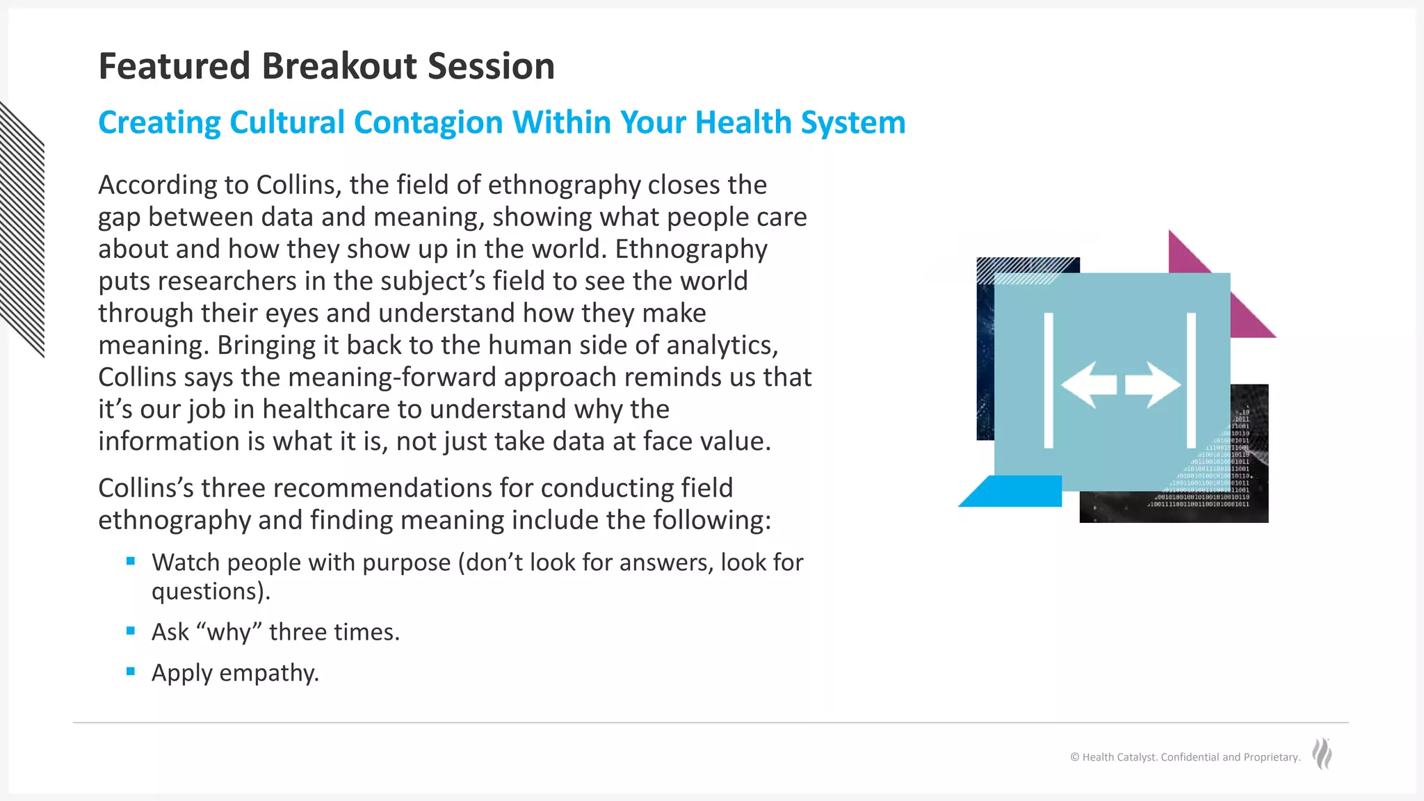 © Health Catalyst. Confidential and Proprietary.
Featured Breakout Session
According to Collins, the field of ethnography closes the
gap between data and meaning, showing what people care
about and how they show up in the world. Ethnography
puts researchers in the subject’s field to see the world
through their eyes and understand how they make
meaning. Bringing it back to the human side of analytics,
Collins says the meaning-forward approach reminds us that
it’s our job in healthcare to understand why the
information is what it is, not just take data at face value.
Collins’s three recommendations for conducting field
ethnography and finding meaning include the following:
 Watch people with purpose (don’t look for answers, look for
questions).
 Ask “why” three times.
 Apply empathy.
Creating Cultural Contagion Within Your Health System
 