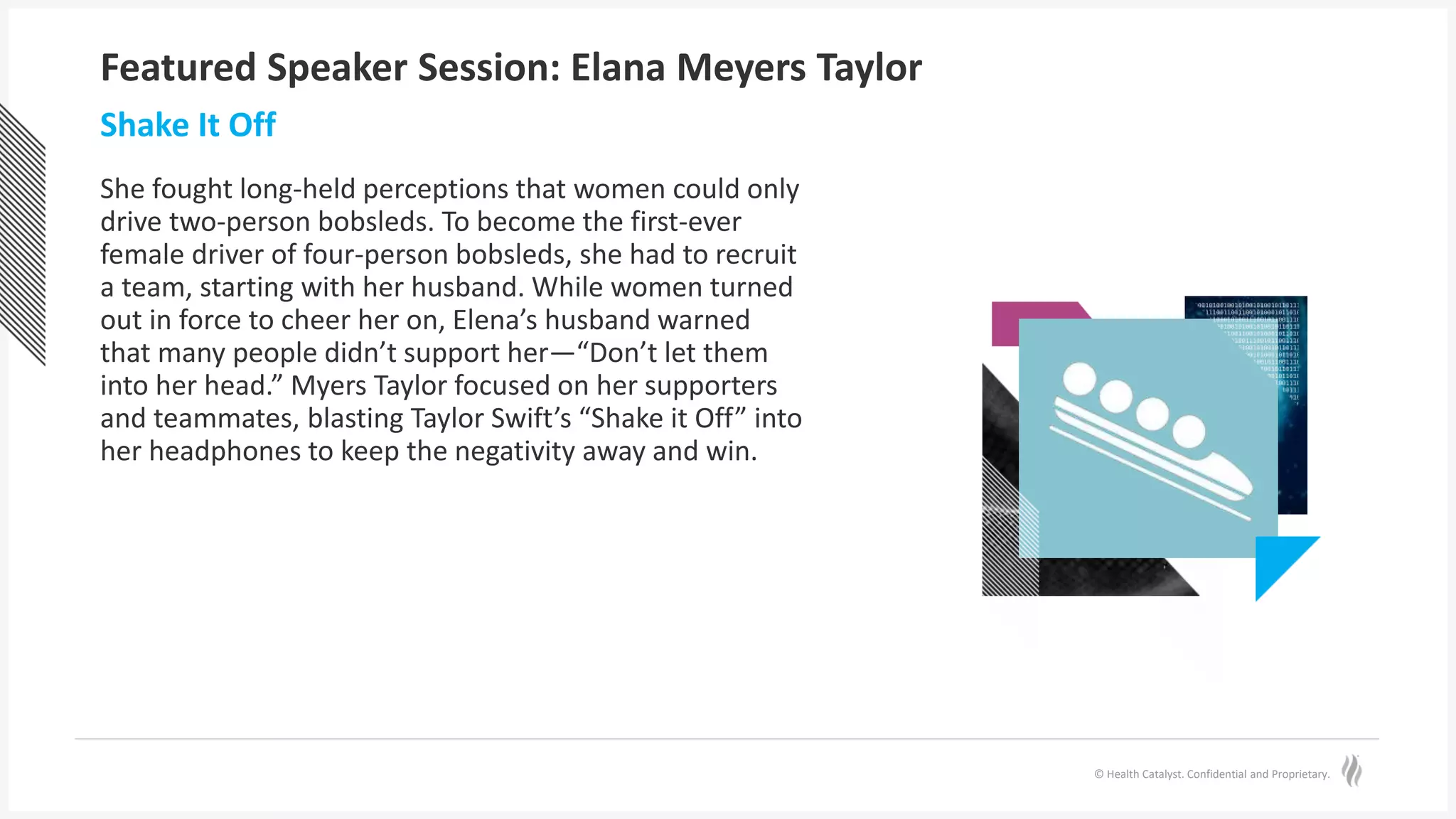 © Health Catalyst. Confidential and Proprietary.
Featured Speaker Session: Elana Meyers Taylor
She fought long-held perceptions that women could only
drive two-person bobsleds. To become the first-ever
female driver of four-person bobsleds, she had to recruit
a team, starting with her husband. While women turned
out in force to cheer her on, Elena’s husband warned
that many people didn’t support her—“Don’t let them
into her head.” Myers Taylor focused on her supporters
and teammates, blasting Taylor Swift’s “Shake it Off” into
her headphones to keep the negativity away and win.
Shake It Off
 