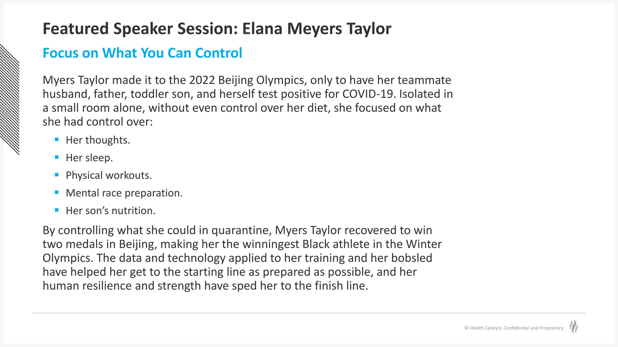 © Health Catalyst. Confidential and Proprietary.
Featured Speaker Session: Elana Meyers Taylor
Myers Taylor made it to the 2022 Beijing Olympics, only to have her teammate
husband, father, toddler son, and herself test positive for COVID-19. Isolated in
a small room alone, without even control over her diet, she focused on what
she had control over:
 Her thoughts.
 Her sleep.
 Physical workouts.
 Mental race preparation.
 Her son’s nutrition.
By controlling what she could in quarantine, Myers Taylor recovered to win
two medals in Beijing, making her the winningest Black athlete in the Winter
Olympics. The data and technology applied to her training and her bobsled
have helped her get to the starting line as prepared as possible, and her
human resilience and strength have sped her to the finish line.
Focus on What You Can Control
 