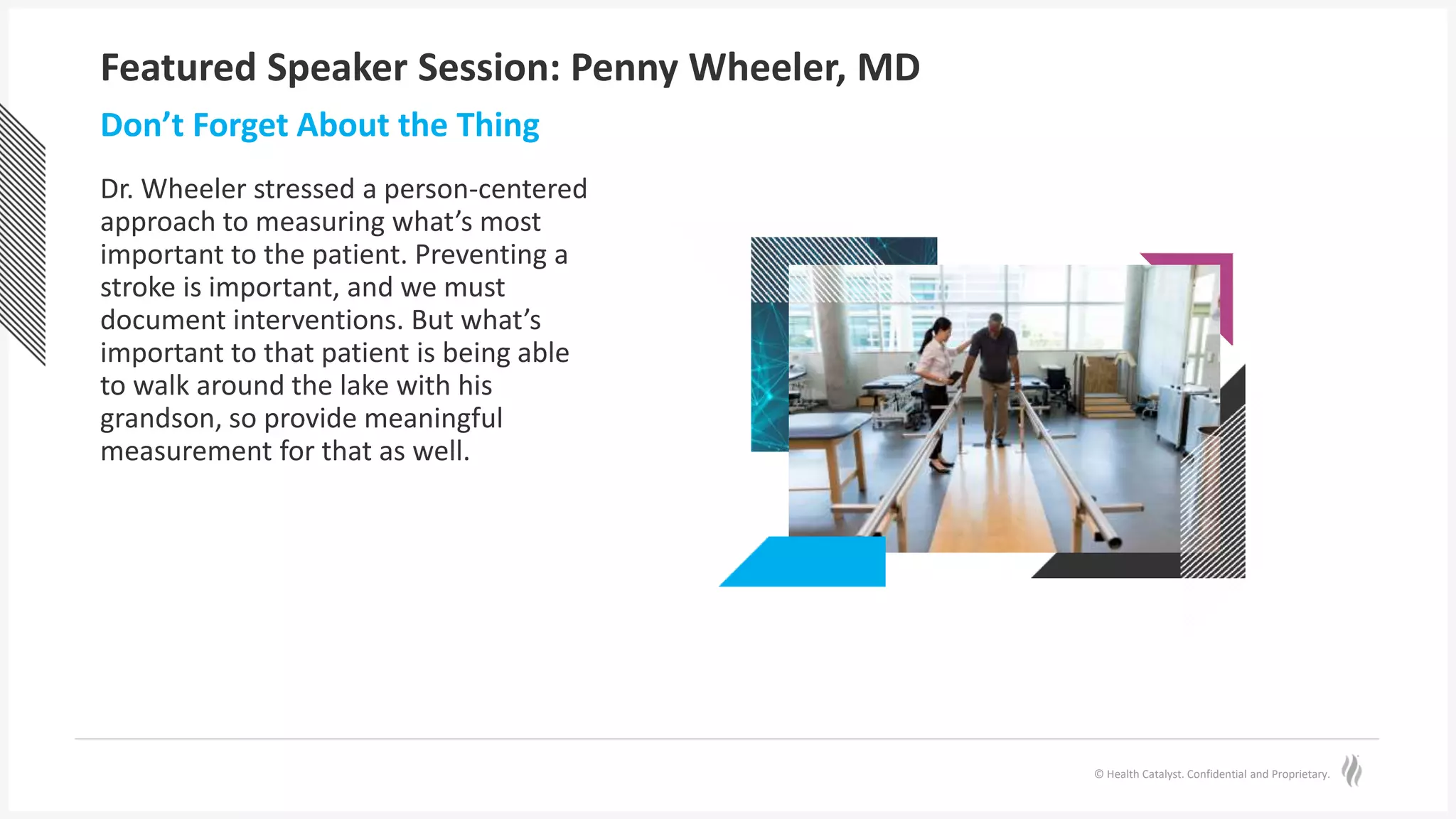 © Health Catalyst. Confidential and Proprietary.
Featured Speaker Session: Penny Wheeler, MD
Dr. Wheeler stressed a person-centered
approach to measuring what’s most
important to the patient. Preventing a
stroke is important, and we must
document interventions. But what’s
important to that patient is being able
to walk around the lake with his
grandson, so provide meaningful
measurement for that as well.
Don’t Forget About the Thing
 