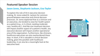 © Health Catalyst. Confidential and Proprietary.
Featured Speaker Session
Jason Jones, Stephanie Jackson, Lisa Taylor
To explore the role of AI in executive decision
making, Dr. Jones asked Dr. Jackson for common
ground between executive and clinical decision
processes. Dr. Jones explained that as a clinician and
an executive, she tended to view her health system
as a patient (e.g., is it critical, needing moderate
care, healthy etc.). And like one treatment decision
will impact another aspect of a patient’s health, any
executive decision will impact another operational
area of the organization. Furthermore, like clinicians,
healthcare executives are also overburdened these
days. In short, if AI is valuable in clinical decision
making, given the parallels with healthcare
leadership, it can also be a meaningful tool at the
executive level.
 