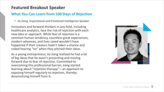 © Health Catalyst. Confidential and Proprietary.
Featured Breakout Speaker
 Jia Jiang, Inspirational and Emotional Intelligence Speaker
What You Can Learn from 100 Days of Rejection
Innovators and forward-thinkers in any field, including
healthcare analytics, face the risk of rejection with each
new idea or approach. While fear of rejection is a
common human tendency, countless great experiences,
modern advances, and lives saved wouldn’t have
happened if their creators hadn’t taken a chance and
risked hearing “no” when they pitched their ideas.
As a young entrepreneur, Jia Jiang realized he had a lot
of big ideas that he wasn’t presenting and moving
forward due to fear of rejection. Committed to
overcoming this professional barrier, Jiang started
learning about “rejection therapy”—an approach to
exposing himself regularly to rejection, thereby
desensitizing himself from it.
 