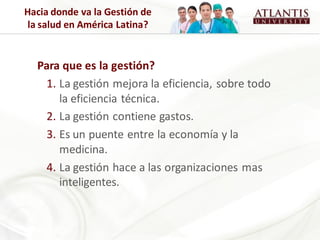 Hacia donde va la Gestión de
 la salud en América Latina?


  Para que es la gestión?
   1. La gestión mejora la eficiencia, sobre todo
      la eficiencia técnica.
   2. La gestión contiene gastos.
   3. Es un puente entre la economía y la
      medicina.
   4. La gestión hace a las organizaciones mas
      inteligentes.
 