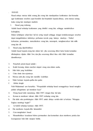 . HASAD
Hasad artinya merasa tidak senang jika orang lain mendapatkan kenikmatan dan berusaha
agar kenikmatan tersebut cepat berakhir dan berpindah kepada dirinya, serta merasa senang
kalau orang lain mendapat musibah.
1. Hasad yang terlarang
Adalah hasad terhadap kenikmatan yang dimiliki orang lain, sehingga menimbulkan
kedengkian,
Dalam kehidupan sehari-hari hal ini sering terjadi sehingga dengan ketidaksenangan tersebut
dapat mengakibatkan timbulnya perbuatan tercela yang lainnya misalnya : Timbul
kebencian, permusuhan, mencelakakan orang lain, merampok, menghancurkan hak milik
orang lain dll.
2. Hasad yang diperbolehkan
Adalah hasad kepada orang lain dalam hal : jika seseorang diberi harta benda kemudian
dibelanjakan dijalan Allah Swt, dan jika seseorang diberi ilmu oleh Allah kemudian
diamalkannya.
3. Penyebab pokok hasad adalah :
a. Kalah bersaing dalam merebut simpati orang atau dalam usaha.
b. Sifat kikir yang berlebihan
c. Cinta dunia dan sejenisnya.
d. Merasa sakit jika orang lain memiliki kelebihan
e. Tidak beriman kepada qadha dan qadar.
f. Akibat dengki
Nabi Muhammad saw bersabda : ”Waspadalah terhadap hasad sesungguhnya hasad mengikis
pahala sebagaimana api memakan kayu”
4. Orang hasad telah menentang Allah SWT. dengan lima hal iaitu:
a. Kerana ia membenci nikmat Allah SWT. terhadap orang lain.
b. Dia tidak suka pembahagian Allah SWT. untuk dirinya seolah-olah ia berkata: “Mengapa
Engkau membagi begini?”
c. Ia bakhil terhadap kurniaan Allah SWT.
d. Dia membantu kepada iblis laknatullah
5. Cara menghindari hasad
a. Menumbuhkan kesadaran bahwa permusuhan dan kemarahan akan membawa petaka dan
kesengsaraan baik lahir maupun bathin.
 