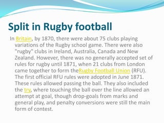 Split in Rugby football
In Britain, by 1870, there were about 75 clubs playing
  variations of the Rugby school game. There were also
  "rugby" clubs in Ireland, Australia, Canada and New
  Zealand. However, there was no generally accepted set of
  rules for rugby until 1871, when 21 clubs from London
  came together to form theRugby Football Union (RFU).
  The first official RFU rules were adopted in June 1871.
  These rules allowed passing the ball. They also included
  the try, where touching the ball over the line allowed an
  attempt at goal, though drop-goals from marks and
  general play, and penalty conversions were still the main
  form of contest.
 