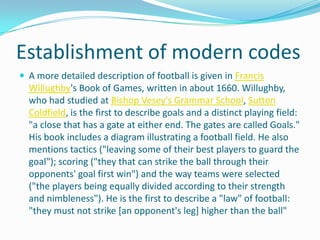 Establishment of modern codes
 A more detailed description of football is given in Francis
  Willughby's Book of Games, written in about 1660. Willughby,
  who had studied at Bishop Vesey's Grammar School, Sutton
  Coldfield, is the first to describe goals and a distinct playing field:
  "a close that has a gate at either end. The gates are called Goals."
  His book includes a diagram illustrating a football field. He also
  mentions tactics ("leaving some of their best players to guard the
  goal"); scoring ("they that can strike the ball through their
  opponents' goal first win") and the way teams were selected
  ("the players being equally divided according to their strength
  and nimbleness"). He is the first to describe a "law" of football:
  "they must not strike [an opponent's leg] higher than the ball"
 