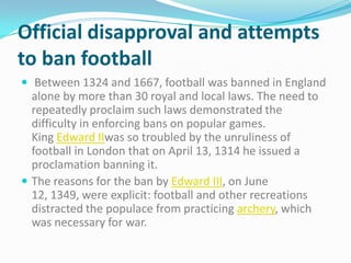 Official disapproval and attempts
to ban football
 Between 1324 and 1667, football was banned in England
  alone by more than 30 royal and local laws. The need to
  repeatedly proclaim such laws demonstrated the
  difficulty in enforcing bans on popular games.
  King Edward IIwas so troubled by the unruliness of
  football in London that on April 13, 1314 he issued a
  proclamation banning it.
 The reasons for the ban by Edward III, on June
  12, 1349, were explicit: football and other recreations
  distracted the populace from practicing archery, which
  was necessary for war.
 