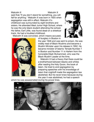 Malcolm X
Malcolm X
said that,"If you don't stand for something, you will
fall for anything." Malcolm X was born in 1925 when
segregation was still in eﬀect. Malcolm X's
childhood was surrounded by eight brothers and
sisters. He attended West Junior High School, where
he was the only black student attending the school.
His father, Earl Little, was found dead on a streetcar
track. He had a troubled childhood.

Malcolm X was convicted, which means accused,
of burglary in Boston in
the year 1946 and was sent to prison. He was
widely read of Black Muslims and became a
Muslim Minister upon his release in 1952. He
became minister of Islamic Temple Number 7
in Boston and Number 11 in Harlem from the
honorable Elijah Muhammed, who was the
Black Muslim Leader at the time.

Malcolm X had a theory that there could be
a brotherhood between blacks and whites
after reading the Holy Quran, the book of
Islam. He tried to end segregation by
preparing speeches with his knowledge of
Islam that mightoﬀ made the segregation law
abolished. But he never knew because during
the year it was abolished, he had a speech
which he was assassinated during his power lines. 




 