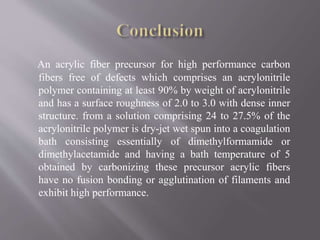 An acrylic fiber precursor for high performance carbon
fibers free of defects which comprises an acrylonitrile
polymer containing at least 90% by weight of acrylonitrile
and has a surface roughness of 2.0 to 3.0 with dense inner
structure. from a solution comprising 24 to 27.5% of the
acrylonitrile polymer is dry-jet wet spun into a coagulation
bath consisting essentially of dimethylformamide or
dimethylacetamide and having a bath temperature of 5
obtained by carbonizing these precursor acrylic fibers
have no fusion bonding or agglutination of filaments and
exhibit high performance.
 