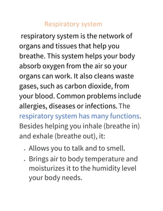 Respiratory system
respiratory system is the network of
organs and tissues that help you
breathe. This system helps your body
absorb oxygen from the air so your
organs can work. It also cleans waste
gases, such as carbon dioxide, from
your blood. Common problems include
allergies, diseases or infections.The
respiratory system has many functions.
Besides helping you inhale (breathe in)
and exhale (breathe out), it:
• Allows you to talk and to smell.
• Brings air to body temperature and
moisturizes it to the humidity level
your body needs.
 