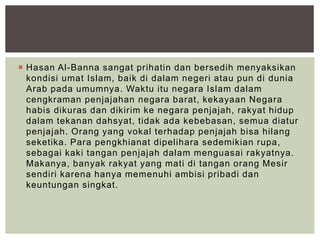  Hasan Al-Banna sangat prihatin dan bersedih menyaksikan
kondisi umat Islam, baik di dalam negeri atau pun di dunia
Arab pada umumnya. Waktu itu negara Islam dalam
cengkraman penjajahan negara barat, kekayaan Negara
habis dikuras dan dikirim ke negara penjajah, rakyat hidup
dalam tekanan dahsyat, tidak ada kebebasan, semua diatur
penjajah. Orang yang vokal terhadap penjajah bisa hilang
seketika. Para pengkhianat dipelihara sedemikian rupa,
sebagai kaki tangan penjajah dalam menguasai rakyatnya.
Makanya, banyak rakyat yang mati di tangan orang Mesir
sendiri karena hanya memenuhi ambisi pribadi dan
keuntungan singkat.
 