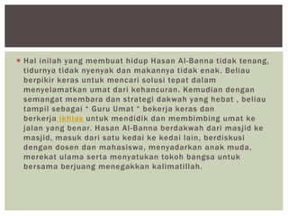  Hal inilah yang membuat hidup Hasan Al-Banna tidak tenang,
tidurnya tidak nyenyak dan makannya tidak enak. Beliau
berpikir keras untuk mencari solusi tepat dalam
menyelamatkan umat dari kehancuran. Kemudian dengan
semangat membara dan strategi dakwah yang hebat , beliau
tampil sebagai “ Guru Umat “ bekerja keras dan
berkerja ikhlas untuk mendidik dan membimbing umat ke
jalan yang benar. Hasan Al-Banna berdakwah dari masjid ke
masjid, masuk dari satu kedai ke kedai lain, berdiskusi
dengan dosen dan mahasiswa, menyadarkan anak muda,
merekat ulama serta menyatukan tokoh bangsa untuk
bersama berjuang menegakkan kalimatillah.
 