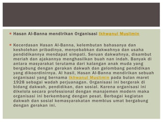  Hasan Al-Banna mendirikan Organisasi Ikhwanul Muslimin
 Kecerdasan Hasan Al-Banna, kelembutan bahasanya dan
kesholehan pribadinya, menyebabkan dakwahnya dan usaha
pendidikannya mendapat simpati. Seruan dakwahnya, disambut
meriah dan ajakannya menghasilkan buah nan indah. Banyak di
antara masyarakat terutama dari kalangan anak muda yang
bergabung dengan gerakan dakwah dan gelombang pendidikan
yang dikoordinirnya. Al hasil, Hasan Al-Banna mendirikan sebuah
organisasi yang bernama Ikhwanul Muslimin pada bulan maret
1928 sebagai wadah perjuanagan. Organisasi ini bergerak di
bidang dakwah, pendidikan, dan sosial. Karena organisasi ini
dikelola secara professional dengan manajemen modern maka
organisasi ini berkembang dengan pesat. Berbagai kegiatan
dakwah dan sosial kemasyarakatan membius umat bergabung
dengan gerakan ini.
 